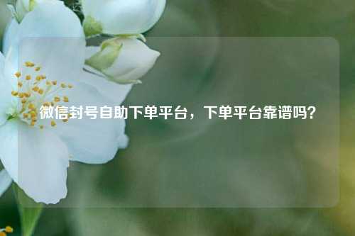微信封号自助下单平台，下单平台靠谱吗？